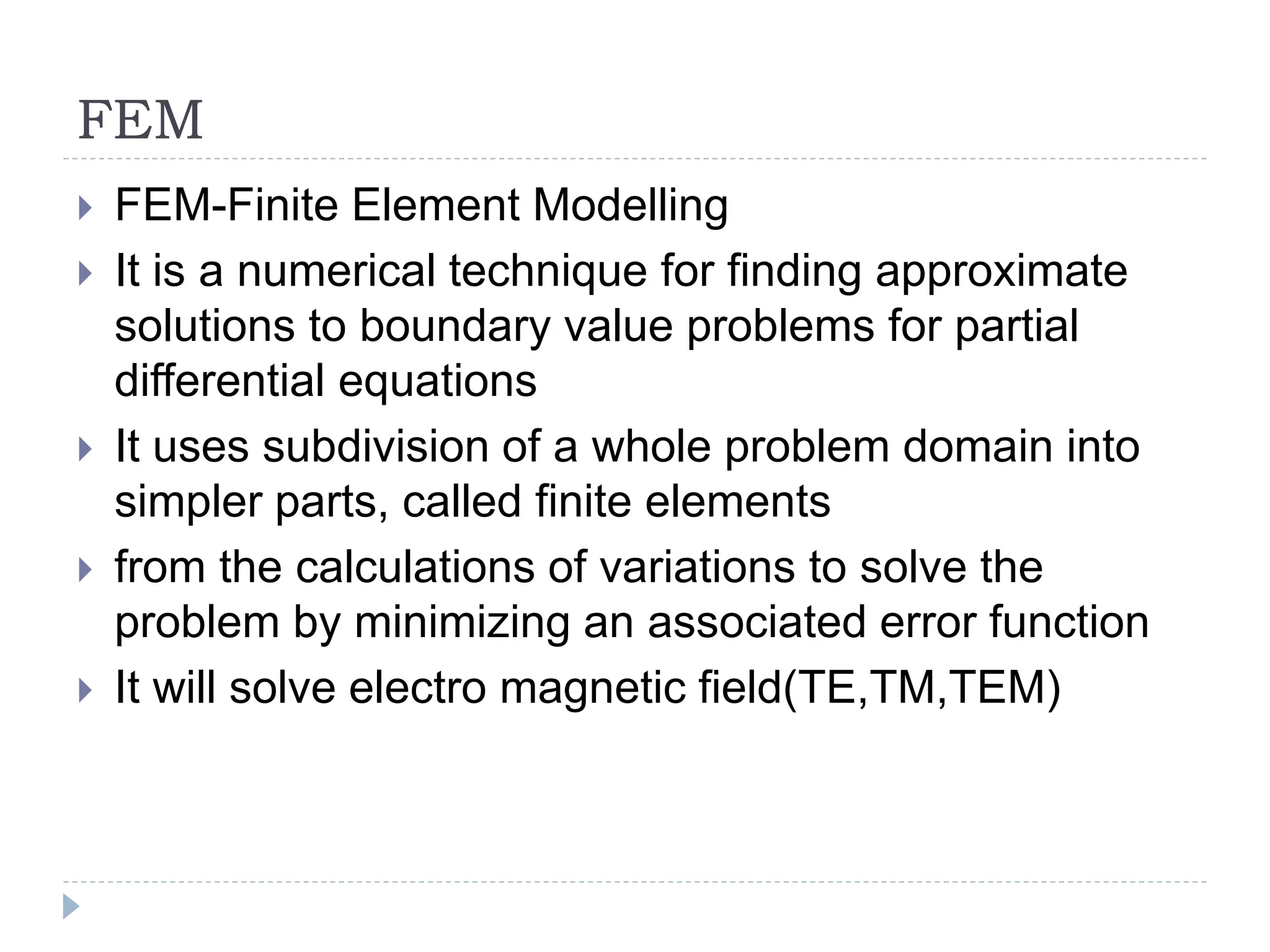 FEM
 FEM-Finite Element Modelling
 It is a numerical technique for finding approximate
solutions to boundary value problems for partial
differential equations
 It uses subdivision of a whole problem domain into
simpler parts, called finite elements
 from the calculations of variations to solve the
problem by minimizing an associated error function
 It will solve electro magnetic field(TE,TM,TEM)
 