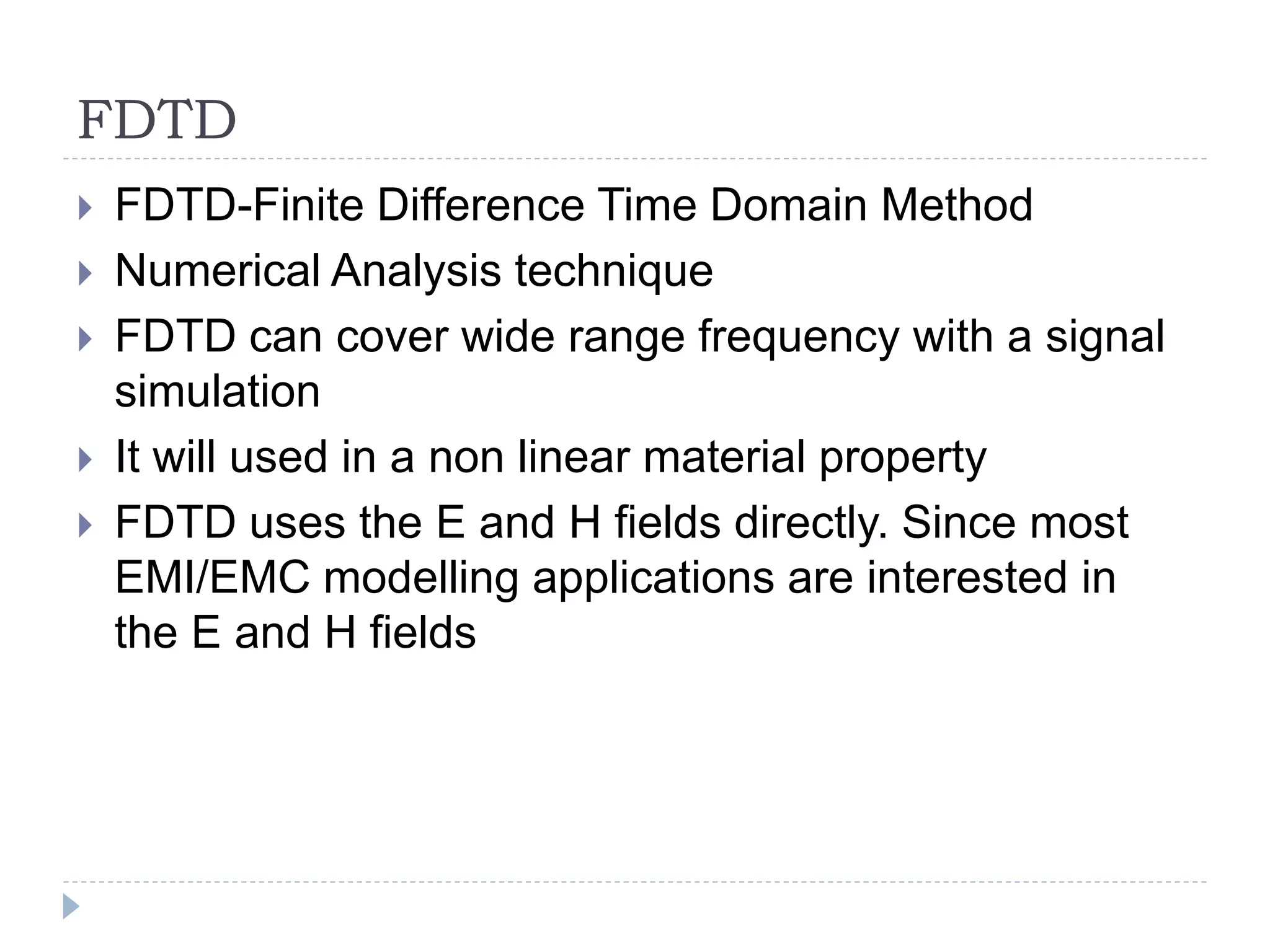 FDTD
 FDTD-Finite Difference Time Domain Method
 Numerical Analysis technique
 FDTD can cover wide range frequency with a signal
simulation
 It will used in a non linear material property
 FDTD uses the E and H fields directly. Since most
EMI/EMC modelling applications are interested in
the E and H fields
 