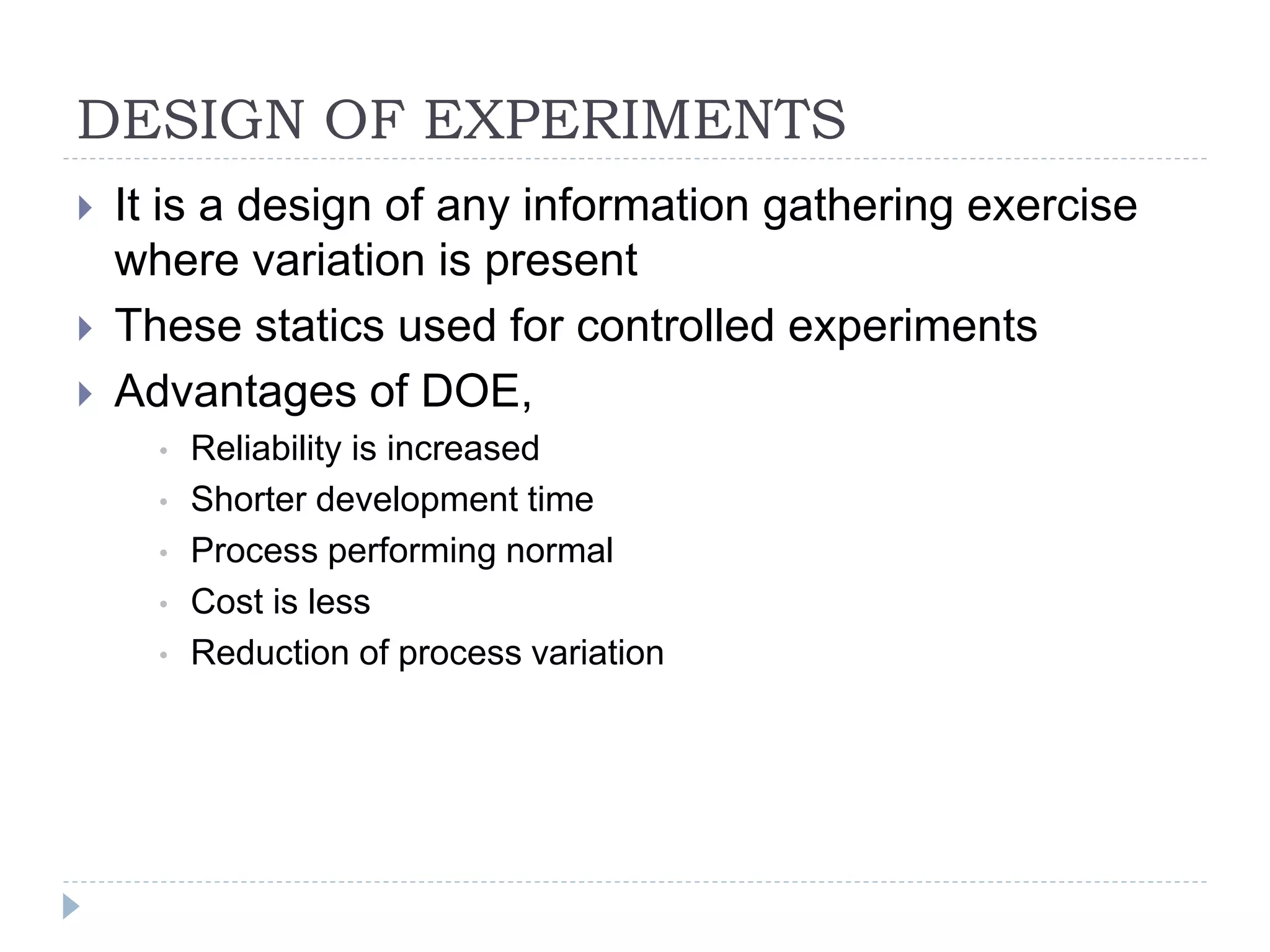 DESIGN OF EXPERIMENTS
 It is a design of any information gathering exercise
where variation is present
 These statics used for controlled experiments
 Advantages of DOE,
• Reliability is increased
• Shorter development time
• Process performing normal
• Cost is less
• Reduction of process variation
 
