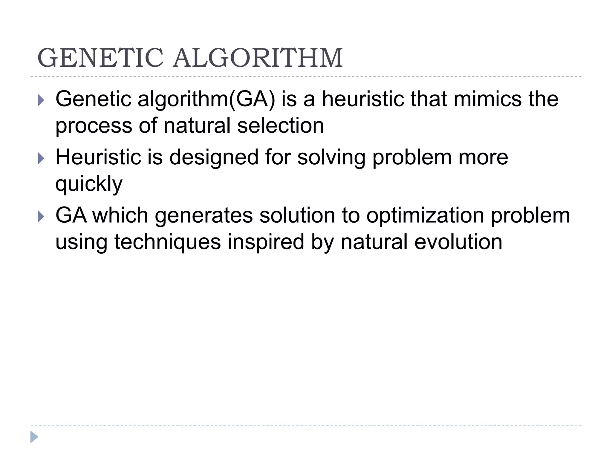 GENETIC ALGORITHM
 Genetic algorithm(GA) is a heuristic that mimics the
process of natural selection
 Heuristic is designed for solving problem more
quickly
 GA which generates solution to optimization problem
using techniques inspired by natural evolution
 