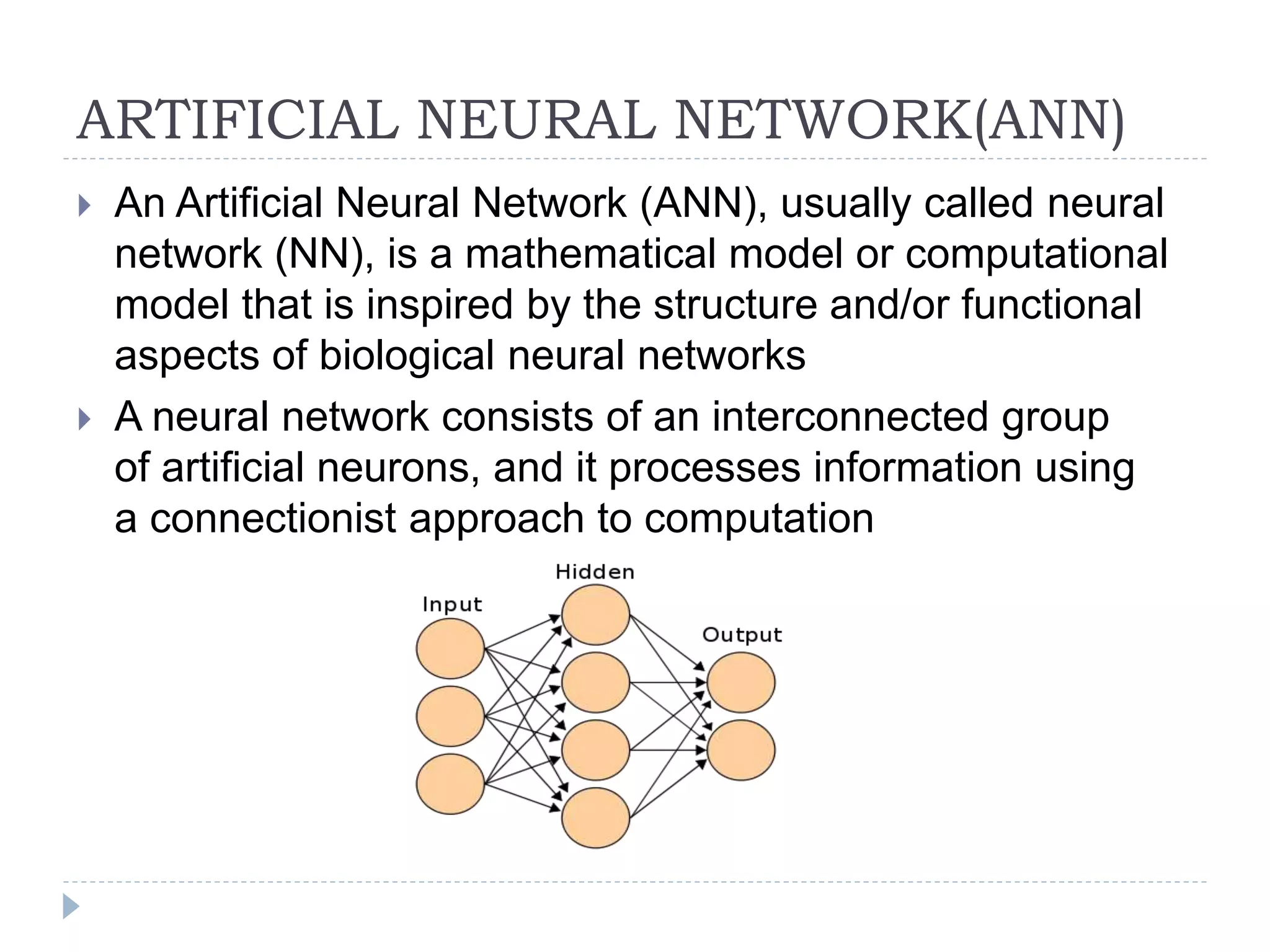 ARTIFICIAL NEURAL NETWORK(ANN)
 An Artificial Neural Network (ANN), usually called neural
network (NN), is a mathematical model or computational
model that is inspired by the structure and/or functional
aspects of biological neural networks
 A neural network consists of an interconnected group
of artificial neurons, and it processes information using
a connectionist approach to computation
 