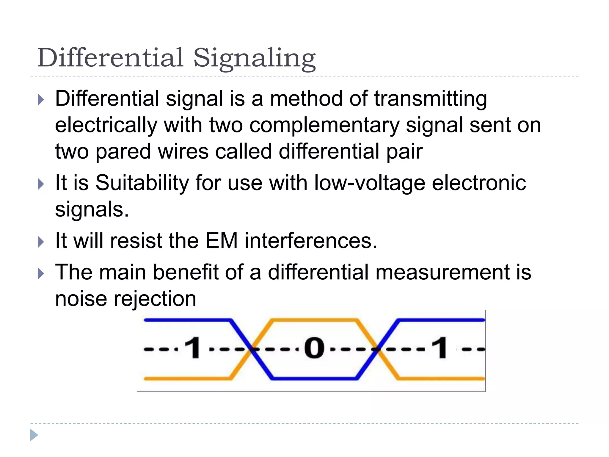 Differential Signaling
 Differential signal is a method of transmitting
electrically with two complementary signal sent on
two pared wires called differential pair
 It is Suitability for use with low-voltage electronic
signals.
 It will resist the EM interferences.
 The main benefit of a differential measurement is
noise rejection
 