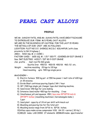 PEARL CAST ALLOYS
PROFILE
WE Mr. SANJAY PATIL AND Mr. SUHAS PATIL HAVE GREAT PLEASURE
TO INTRODUCE OUR FIRM M/S PEARL CAST ALLOYS
WE ARE IN THE BUSINESS OF CASTING FOR THE LAST 15 YEARS
THE DETAILS OF OUR UNIT ARE AS FOLLOWS
LOCATION PLOT NO 2/2 SHIROLI M.I.D.C KOLHAPUR ( with close
proximity to NH 4 highway )
AREA - 4202 SQ. M ( 1 ACRE )
FACTORY SHED - 1600 SQ. M / 25 * 100 FT. COVERED BY EOT CRANE 2
Nos. 5MT ELECTRIC HOIST / 50* 80 ft EOT CRANE
Job profile . Cast iron FG 260 grade
Ductile Iron 450/12 400/15 400/18 460 /12 etc.
Weight , machine moulding 20 kgs to 110 kgs
Hand moulding upto 500 kgs single peice
MACHINERY –
1) Electric furnace 500 kg pot at 550 kw power / melt rate of 600 kgs
at 35 minutes.
2) Divide Blast continious pouring Cupola 2 Mt / hour
3) 38” ( 500 kgs single job ) hanger type shot blasting machine.
4) Sand mixer 350 Kgs for core making
5) Intensive Sand muller 400 kgs for moulding 2 nos
6) Simultaneus jolt and squeeze 450 ( box size 20*20*10 inch &
25*25*7 inches ) moullding machines ( Sarvamangala make )
1 pair
7) Sand plant capacity of 24 mt per shift with knock out
8) Moulding and pouring line for the total unit
9) Moulding boxes range from 16*16 to 30*36 inches.
10)Atlas copco make screw compressor VSD GA 22 + series ( 30 Hp )
11) BELEC make LAB 3000C 27 elements GERMAN make spectrometer
 