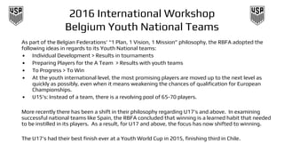 2016 International Workshop
Belgium Youth National Teams
As part of the Belgian Federations’ “1 Plan, 1 Vision, 1 Mission” philosophy, the RBFA adopted the
following ideas in regards to its Youth National teams:
• Individual Development > Results in tournaments
• Preparing Players for the A Team > Results with youth teams
• To Progress > To Win
• At the youth international level, the most promising players are moved up to the next level as
quickly as possibly, even when it means weakening the chances of qualification for European
Championships.
• U15’s: Instead of a team, there is a revolving pool of 65-70 players.
More recently there has been a shift in their philosophy regarding U17’s and above. In examining
successful national teams like Spain, the RBFA concluded that winning is a learned habit that needed
to be instilled in its players. As a result, for U17 and above, the focus has now shifted to winning.
The U17’s had their best finish ever at a Youth World Cup in 2015, finishing third in Chile.
 