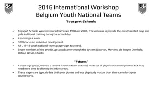 2016 International Workshop
Belgium Youth National Teams
Topsport Schools
• Topsport Schools were introduced between 1998 and 2002. The aim was to provide the most talented boys and
girls additional training during the school day.
• 4 mornings a week.
• 100% focus on individual development.
• All U15-18 youth national teams players get to attend.
• Seven members of the World Cup squad came through the system (Courtois, Mertens, de Bruyne, Dembele,
Defour, Qitser, Chadli).
“Futures”
• At each age group, there is a second national team (futures) made up of players that show promise but may
need more time to develop in certain areas.
• These players are typically late birth year players and less physically mature than their same birth year
counterparts.
 