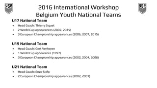 2016 International Workshop
Belgium Youth National Teams
U17 National Team
• Head Coach: Thierry Siquet
• 2 World Cup appearances (2007, 2015)
• 3 European Championship appearances (2006, 2007, 2015)
U19 National Team
• Head Coach: Gert Verheyen
• 1 World Cup appearance (1997)
• 3 European Championship appearances (2002, 2004, 2006)
U21 National Team
• Head Coach: Enzo Scifo
• 2 European Championship appearances (2002, 2007)
 