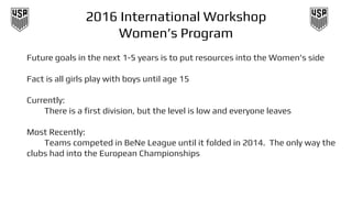 2016 International Workshop
Women’s Program
Future goals in the next 1-5 years is to put resources into the Women's side
Fact is all girls play with boys until age 15
Currently:
There is a first division, but the level is low and everyone leaves
Most Recently:
Teams competed in BeNe League until it folded in 2014. The only way the
clubs had into the European Championships
 