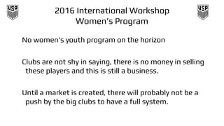 2016 International Workshop
Women’s Program
No women’s youth program on the horizon
Clubs are not shy in saying, there is no money in selling
these players and this is still a business.
Until a market is created, there will probably not be a
push by the big clubs to have a full system.
 