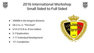 2016 International Workshop
Small Sided to Full Sided
● 300KM is the longest distance
● U6 2 vs. 2, “The Duel”
● U12-U13 8 vs. 8 (no tables)
● 5-7 Exploration
● 7-17 Individual Development
● 17+ Completion
 