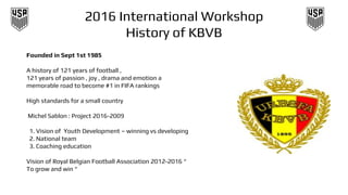 2016 International Workshop
History of KBVB
Founded in Sept 1st 1985
A history of 121 years of football ,
121 years of passion , joy , drama and emotion a
memorable road to become #1 in FIFA rankings
High standards for a small country
Michel Sablon : Project 2016-2009
1. Vision of Youth Development – winning vs developing
2. National team
3. Coaching education
Vision of Royal Belgian Football Association 2012-2016 “
To grow and win “
 