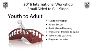 2016 International Workshop
Small Sided to Full Sided
• Fun to Formation
• Street Soccer
• Reality based learning
• Transfer of training to game
• Tailor made coaching
• Player as the actor
 
