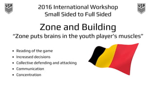 2016 International Workshop
Small Sided to Full Sided
Zone and Building
“Zone puts brains in the youth player’s muscles”
• Reading of the game
• Increased decisions
• Collective defending and attacking
• Communication
• Concentration
 