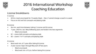 2016 International Workshop
Coaching Education
License breakdowns
C License
• 60 hrs: meet once/week for 15 weeks (Sept. – Dec.) *cannot change a coach in a week
• Focus on 2v2 and 5v5 concepts and playing style
B License
• No min. wait time between taking C License and B License
• 1-year, 240 hrs: Jan.-May (following year) and broken into two segments
– Meet once/week
• B1 – covers 8v8 concepts and playing style
• B2 – covers 11v11 concepts and playing style
A License
• Must wait min. of 1 year after taking B License
• 2-year course: Sept. through May each of two years
– Meet once/week
– Must wait min. of 2 yrs. before taking Pro License
 