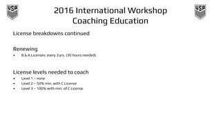 2016 International Workshop
Coaching Education
License breakdowns continued
Renewing
• B & A Licenses: every 3 yrs. (30 hours needed)
License levels needed to coach
• Level 1 – none
• Level 2 – 50% min. with C License
• Level 3 – 100% with min. of C License
 