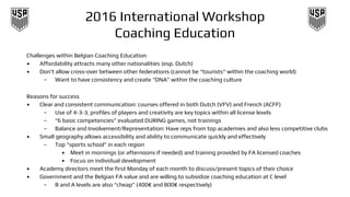 2016 International Workshop
Coaching Education
Challenges within Belgian Coaching Education
• Affordability attracts many other nationalities (esp. Dutch)
• Don’t allow cross-over between other federations (cannot be “tourists” within the coaching world)
– Want to have consistency and create “DNA” within the coaching culture
Reasons for success
• Clear and consistent communication: courses offered in both Dutch (VFV) and French (ACFF)
– Use of 4-3-3, profiles of players and creativity are key topics within all license levels
– “6 basic competencies” evaluated DURING games, not trainings
– Balance and Involvement/Representation: Have reps from top academies and also less competitive clubs
• Small geography allows accessibility and ability to communicate quickly and effectively
– Top “sports school” in each region
• Meet in mornings (or afternoons if needed) and training provided by FA licensed coaches
• Focus on individual development
• Academy directors meet the first Monday of each month to discuss/present topics of their choice
• Government and the Belgian FA value and are willing to subsidize coaching education at C level
– B and A levels are also “cheap” (400€ and 800€ respectively)
 