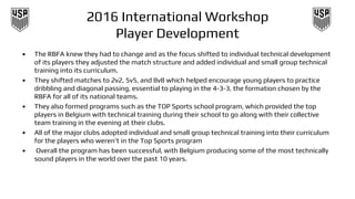 2016 International Workshop
Player Development
• The RBFA knew they had to change and as the focus shifted to individual technical development
of its players they adjusted the match structure and added individual and small group technical
training into its curriculum.
• They shifted matches to 2v2, 5v5, and 8v8 which helped encourage young players to practice
dribbling and diagonal passing, essential to playing in the 4-3-3, the formation chosen by the
RBFA for all of its national teams.
• They also formed programs such as the TOP Sports school program, which provided the top
players in Belgium with technical training during their school to go along with their collective
team training in the evening at their clubs.
• All of the major clubs adopted individual and small group technical training into their curriculum
for the players who weren’t in the Top Sports program
• Overall the program has been successful, with Belgium producing some of the most technically
sound players in the world over the past 10 years.
 