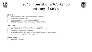 2016 International Workshop
History of KBVB
UEFA 1954
❧ UEFA Runner up 1980 Lost in final vs West Germany
❧ UEFA Champion U18 – 1977
❧ UEFA European U21 – lost in semifinal 2007
❧ 2000 UEFA European Tournament host with Netherland
FIFA – 1904
❧ 1904 First International friendly game vs France 3-3
❧ 1982-2002 - 6 consecutive appearance in FIFA World Cup
❧ 1986 Lost in semifinal vs Argentina
❧ FIFA Ranking 2016 – Red Devils #1 Men = Red Flames #28 Women team
❧ FIFA Fair Play Trophy 1992 Casa Hagar
Olympic Games
❧ Gold 1920 - Antwerp
 