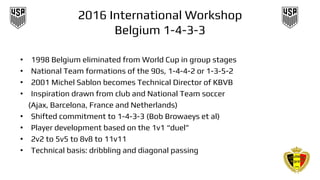 2016 International Workshop
Belgium 1-4-3-3
• 1998 Belgium eliminated from World Cup in group stages
• National Team formations of the 90s, 1-4-4-2 or 1-3-5-2
• 2001 Michel Sablon becomes Technical Director of KBVB
• Inspiration drawn from club and National Team soccer
(Ajax, Barcelona, France and Netherlands)
• Shifted commitment to 1-4-3-3 (Bob Browaeys et al)
• Player development based on the 1v1 “duel”
• 2v2 to 5v5 to 8v8 to 11v11
• Technical basis: dribbling and diagonal passing
 