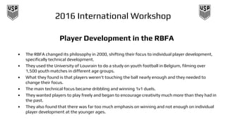 2016 International Workshop
Player Development in the RBFA
• The RBFA changed its philosophy in 2000, shifting their focus to individual player development,
specifically technical development.
• They used the University of Louvrain to do a study on youth football in Belgium, filming over
1,500 youth matches in different age groups.
• What they found is that players weren’t touching the ball nearly enough and they needed to
change their focus.
• The main technical focus became dribbling and winning 1v1 duels.
• They wanted players to play freely and began to encourage creativity much more than they had in
the past.
• They also found that there was far too much emphasis on winning and not enough on individual
player development at the younger ages.
 