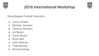 2016 International Workshop
Royal Belgian Football Federation
● Jimmy Obleda
● Nicholas Gumpert
● Octavian Muresan
● Ian Barker
● Oscar Munoz
● Bryan Blitz
● Kevin Sakuda
● Todd Stauber
● Michael Arango
 