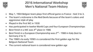 2016 International Workshop
Men’s National Team History
• May 1, 1904 Belgian team plays first official game vs France - tied 3 to 3.
• The team’s nickname is the Red Devils because of the team’s colors and
aggressive style of play
• Played in the first WC in 1930
• Has participated in twelve World Cups and four European Championships
• Best finish in a WC was 4th
place in 1986
• Best finish in a European Championship was 2nd
- 1980 in Italy (lost to
Germany 2 to 1)
• The 1980’s to early 1990’s is considered the first golden age for the
Belgium National Team
• The current national team is considered new golden age
 