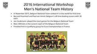 2016 International Workshop
Men’s National Team History
• In November 2015, Belgium National Team ranked #1 in the world for first time
• Bernard Voorhoof and Paul van Himst: Belgium’s all-time leading scorers with 30
each
• Jan Ceulemans: played the most games for the Belgium National Team
• Marc Wilmots is the current coach of the Belgium National Team
• Finished first in qualifying group for Euro Championships in France
 
