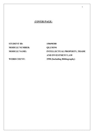 1
COVER PAGE:
STUDENT ID: 150690388
MODULE NUMBER: QLLM194
MODULE NAME: INTELLECTUAL PROPERTY, TRADE
AND INVESTMENT LAW
WORD COUNT: 3598 (Including Bibliography)
 