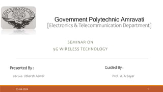 Government Polytechnic Amravati
[Electronics & Telecommunication Department]
SEMINAR ON
5G WIRELESS TECHNOLOGY
Presented By :
21EC006 Utkarsh Aswar
Guided By :
Prof. A. A.Sayar
03-04-2024 1
 