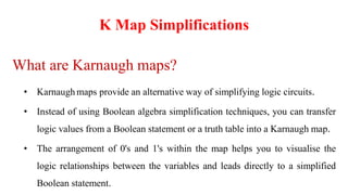 K Map Simplifications
What are Karnaugh maps?
• Karnaugh maps provide an alternative way of simplifying logic circuits.
• Instead of using Boolean algebra simplification techniques, you can transfer
logic values from a Boolean statement or a truth table into a Karnaugh map.
• The arrangement of 0's and 1's within the map helps you to visualise the
logic relationships between the variables and leads directly to a simplified
Boolean statement.
 