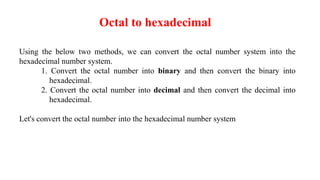 Octal to hexadecimal
Using the below two methods, we can convert the octal number system into the
hexadecimal number system.
1. Convert the octal number into binary and then convert the binary into
hexadecimal.
2. Convert the octal number into decimal and then convert the decimal into
hexadecimal.
Let's convert the octal number into the hexadecimal number system
 