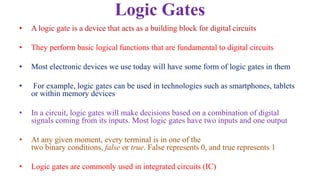 Logic Gates
• A logic gate is a device that acts as a building block for digital circuits
• They perform basic logical functions that are fundamental to digital circuits
• Most electronic devices we use today will have some form of logic gates in them
• For example, logic gates can be used in technologies such as smartphones, tablets
or within memory devices
• In a circuit, logic gates will make decisions based on a combination of digital
signals coming from its inputs. Most logic gates have two inputs and one output
• At any given moment, every terminal is in one of the
two binary conditions, false or true. False represents 0, and true represents 1
• Logic gates are commonly used in integrated circuits (IC)
 