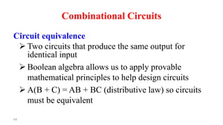 68
Combinational Circuits
Circuit equivalence
 Two circuits that produce the same output for
identical input
 Boolean algebra allows us to apply provable
mathematical principles to help design circuits
 A(B + C) = AB + BC (distributive law) so circuits
must be equivalent
 