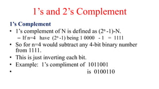 1’s and 2’s Complement
1’s Complement
• 1’s complement of N is defined as (2n -1)-N.
– If n=4 have (2n -1) being 1 0000 - 1 = 1111
• So for n=4 would subtract any 4-bit binary number
from 1111.
• This is just inverting each bit.
• Example: 1’s compliment of 1011001
• is 0100110
 