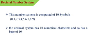  This number systems is composed of 10 Symbols
(0,1,2,3,4,5,6,7,8,9)
 the decimal system has 10 numerical characters and so has a
base of 10
Decimal Number System
 