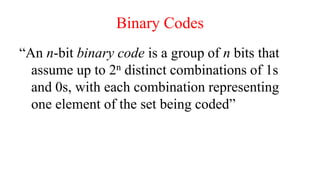 Binary Codes
“An n-bit binary code is a group of n bits that
assume up to 2n distinct combinations of 1s
and 0s, with each combination representing
one element of the set being coded”
 