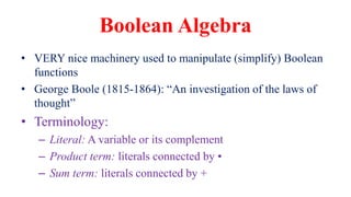 Boolean Algebra
• VERY nice machinery used to manipulate (simplify) Boolean
functions
• George Boole (1815-1864): “An investigation of the laws of
thought”
• Terminology:
– Literal: A variable or its complement
– Product term: literals connected by •
– Sum term: literals connected by +
 