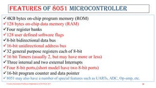 Features of 8051 Microcontroller
Triveni,Assistant Professor,Departemnt of ECE,Dr.AIT. 10
4KB bytes on-chip program memory (ROM)
128 bytes on-chip data memory (RAM)
Four register banks
128 user defined software flags
8-bit bidirectional data bus
16-bit unidirectional address bus
32 general purpose registers each of 8-bit
16 bit Timers (usually 2, but may have more or less)
Three internal and two external Interrupts
Four 8-bit ports,(short model have two 8-bit ports)
16-bit program counter and data pointer
 8051 may also have a number of special features such as UARTs, ADC, Op-amp, etc.
 