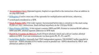 Accumulator (Acc): Operand register, Implicit or specified in the instruction.it has an address in
on chip SFR bank
B Register:Used to store one of the operands for multiplication and division, otherwise,
scratch pad considered as a SFR.
Stack Pointer (SP): 8 bit wide register. Incremented before data is stored on to the stack using
PUSH or CALL instructions. Stack defined anywhere on the 128 byte RAM.
Data Pointer (DPTR): 16 bit register contains DPH and DPL Pointer to external RAM address.
DPH and DPL allotted separate addresses in SFR bank
Port 0 To 3 Latches & Drivers: Each I/O port allotted a latch and a driver Latches allotted
address in SFR. User can communicate via these ports P0, P1, P2, and P3.
Serial Data Buffer: Internally had TWO independent registers, TRANSMIT buffer (parallel in
serial out – PISO) and RECEIVE buffer (serial in parallel out –SIPO) identified by SBUF and
allotted an address in SFR.
Triveni,Assistant Professor,Departemnt of ECE,Dr.AIT. 12
 