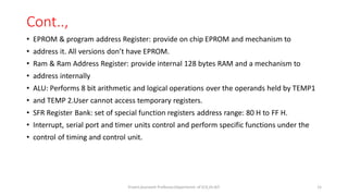 Cont..,
• EPROM & program address Register: provide on chip EPROM and mechanism to
• address it. All versions don’t have EPROM.
• Ram & Ram Address Register: provide internal 128 bytes RAM and a mechanism to
• address internally
• ALU: Performs 8 bit arithmetic and logical operations over the operands held by TEMP1
• and TEMP 2.User cannot access temporary registers.
• SFR Register Bank: set of special function registers address range: 80 H to FF H.
• Interrupt, serial port and timer units control and perform specific functions under the
• control of timing and control unit.
Triveni,Assistant Professor,Departemnt of ECE,Dr.AIT. 15
 
