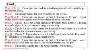 Cont.,
• Pins 18 & 19 − These pins are used for interfacing an external crystal to get
the system clock.
• Pin 20 − This pin provides the power supply to the circuit.
• Pins 21 to 28 − These pins are known as Port 2. It serves as I/O port. Higher
order address bus signals are also multiplexed using this port.
• Pin 29 − This is PSEN pin which stands for Program Store Enable. It is used
to read a signal from the external program memory.
• Pin 30 − This is EA pin which stands for External Access input. It is used to
enable/disable the external memory interfacing.
• Pin 31 − This is ALE pin which stands for Address Latch Enable. It is used
to demultiplex the address-data signal of port.
• Pins 32 to 39 − These pins are known as Port 0. It serves as I/O port. Lower
order address and data bus signals are multiplexed using this port.
• Pin 40 − This pin is used to provide power supply to the circuit.
Triveni,Assistant Professor,Departemnt of ECE,Dr.AIT. 18
 