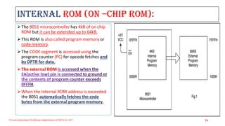 Internal ROM (On –chip ROM):
The 8051 microcontroller has 4kB of on chip
ROM but it can be extended up to 64kB.
This ROM is also called program memory or
code memory.
The CODE segment is accessed using the
program counter (PC) for opcode fetches and
by DPTR for data.
The external ROM
.
When the Internal ROM address is exceeded
the 8051 automatically fetches the code
bytes from the external program memory.
Triveni,Assistant Professor,Departemnt of ECE,Dr.AIT. 24
 