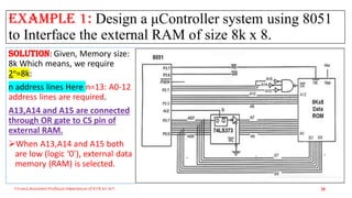 Example 1: Design a μController system using 8051
to Interface the external RAM of size 8k x 8.
Solution: Given, Memory size:
8k Which means, we require
2n=8k:
n address lines Here n=13: A0-12
address lines are required.
A13,A14 and A15 are connected
through OR gate to CS pin of
external RAM.
When A13,A14 and A15 both
are low (logic ‘0’), external data
memory (RAM) is selected.
Triveni,Assistant Professor,Departemnt of ECE,Dr.AIT. 28
 