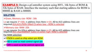 Example 3: Design a μController system using 8051, 16k bytes of ROM &
32k bytes of RAM. Interface the memory such that starting address for ROM is
0000H & RAM is 8000H.
Triveni,Assistant Professor,Departemnt of ECE,Dr.AIT. 30
Solution:
Given, Memory size- ROM : 16k
i.e we require 2n=16k; n address lines Here n=14; A0 to A13 address lines are
required.A14,A15,PSEN ORed CS when low – ROM is selected
Memory size- RAM :32k
i.e we require 2n=32k;n address lines Here n=15; A0 to A15 address lines are
required.A15 inverted(NOT Gate) CS when high- RAM is selected
For RAM selection
 PSEN is used as chip select pin ROM.
 RD is used as read control signal pin.
 WR is used as write control signal pin.
 