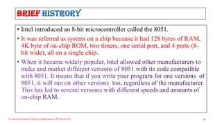 Brief Histrory
• Intel introduced an 8-bit microcontroller called the 8051.
• It was referred as system on a chip because it had 128 bytes of RAM,
4K byte of on-chip ROM, two timers, one serial port, and 4 ports (8-
bit wide), all on a single chip.
Triveni,Assistant Professor,Departemnt of ECE,Dr.AIT. 8
 