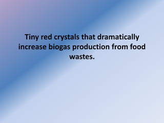 Tiny red crystals that dramatically
increase biogas production from food
wastes.
 