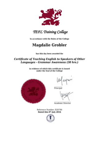 In accordance with the Rules of the College
Magdalie Grobler
has this day been awarded the
Certificate of Teaching English to Speakers of Other
Languages - Grammar Awareness (30 hrs.)
in evidence of which this certificate is issued
under the Seal of the College
Principal
Academic Director
Reference Number: EQS786
Dated this 07 July 2016
 