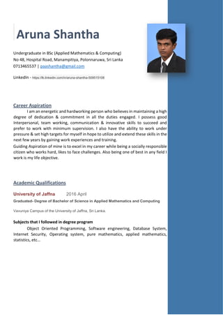 Aruna Shantha
Undergraduate in BSc (Applied Mathematics & Computing)
No 48, Hospital Road, Manampitiya, Polonnaruwa, Sri Lanka
0713465537 | paashantha@gmail.com
LinkedIn - https://lk.linkedin.com/in/aruna-shantha-509515108
Career Aspiration
I am an energetic and hardworking person who believes in maintaining a high
degree of dedication & commitment in all the duties engaged. I possess good
Interpersonal, team working, communication & innovative skills to succeed and
prefer to work with minimum supervision. I also have the ability to work under
pressure & set high targets for myself in hope to utilize and extend these skills in the
next few years by gaining work experiences and training.
Guiding Aspiration of mine is to excel in my career while being a socially responsible
citizen who works hard, likes to face challenges. Also being one of best in any field I
work is my life objective.
Academic Qualifications
University of Jaffna 2016 April
Graduated- Degree of Bachelor of Science in Applied Mathematics and Computing
Vavuniya Campus of the University of Jaffna, Sri Lanka.
Subjects that I followed in degree program
Object Oriented Programming, Software engineering, Database System,
Internet Security, Operating system, pure mathematics, applied mathematics,
statistics, etc…
 