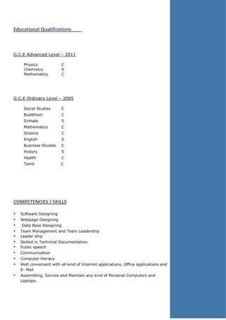 Educational Qualifications
G.C.E Advanced Level – 2011
Physics C
Chemistry S
Mathematics C
G.C.E Ordinary Level – 2005
Social Studies C
Buddhism C
Sinhala S
Mathematics C
Science C
English S
Business Studies C
History S
Health C
Tamil C
COMPETENCIES / SKILLS
• Software Designing
• Webpage Designing
• Data Base Designing
• Team Management and Team Leadership
• Leader ship
• Skilled in Technical Documentation.
• Public speech
• Communication
• Computer literacy
• Well conversant with all kind of Internet applications, Office applications and
E- Mail
• Assembling, Service and Maintain any kind of Personal Computers and
Laptops.
 