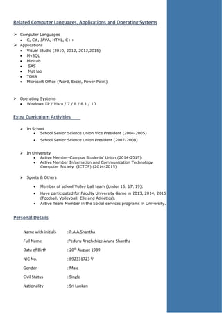 Related Computer Languages, Applications and Operating Systems
 Computer Languages
 C, C#, JAVA, HTML, C++
 Applications
 Visual Studio (2010, 2012, 2013,2015)
 MySQL
 Minitab
 SAS
 Mat lab
 TORA
 Microsoft Office (Word, Excel, Power Point)
 Operating Systems
 Windows XP / Vista / 7 / 8 / 8.1 / 10
Extra Curriculum Activities
 In School
 School Senior Science Union Vice President (2004-2005)
 School Senior Science Union President (2007-2008)
 In University
 Active Member-Campus Students' Union (2014-2015)
 Active Member Information and Communication Technology
Computer Society (ICTCS) (2014-2015)
 Sports & Others
 Member of school Volley ball team (Under 15, 17, 19).
 Have participated for Faculty University Game in 2013, 2014, 2015
(Football, Volleyball, Elle and Athletics).
 Active Team Member in the Social services programs in University.
Personal Details
Name with initials : P.A.A.Shantha
Full Name :Peduru Arachchige Aruna Shantha
Date of Birth : 20th August 1989
NIC No. : 892331723 V
Gender : Male
Civil Status : Single
Nationality : Sri Lankan
 