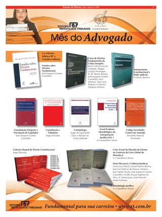 Estado de Direito, julho e agosto de 2009 7 
Mês doAdvogado 
Coleç‹oÊManualÊdeÊDireitoÊConstitucional 
JorgeÊMiranda 
TOMOÊlÊ 
TOMOÊll 
TOMOÊlll 
TOMOÊlV 
TOMOÊV 
TOMOÊVl 
TOMOÊVll 
*YPZL(J[HSKH-PSVZVÄHKV+PYLP[V 
noÊContextoÊdaÊCriseÊGlobalÊdaÊ 
-PSVZVÄH( 
A.ÊCastanheiraÊNeves 
EntreÊDiscursosÊeÊCulturasÊJur’dicas 
LenioÊLuizÊStreck,ÊLeonelÊSeveroÊRocha,Ê 
JosŽÊLuizÊBolzanÊdeÊMorais,ÊAnt—nioÊ 
JosŽÊAvel‹sÊNunes,ÊJosŽÊJoaquimÊGomesÊ 
Canotilho,ÊOv’dioÊAraujoÊBaptistaÊdaÊ 
Silva,ÊA.ÊSantosÊJusto,ÊJosŽÊManuelÊ 
ArosoÊLinhares 
MetodologiaÊJur’dica 
A.ÊCastanheiraÊNeves 
Co-ediç›es 
EditoraÊRTÊeÊ 
CoimbraÊEditora 
EstudosÊsobreÊ 
Direitos 
Fundamentais 
JosŽÊJoaquimÊGomesÊ 
Canotilho 
CartaÊdeÊDireitosÊ 
FundamentaisÊdaÊ 
Uni‹oÊEuropŽia 
JosŽÊCarlosÊVieiraÊdeÊ 
Andrade,ÊMiguelÊ 
Gorj‹oÊHenriques,Ê 
R.ÊM.ÊMouraÊRamos,Ê 
JosŽÊJoaquimÊGomesÊ 
Canotilho,ÊVitalÊ 
Moreira,ÊAnaÊLu’saÊ 
RiquitoÊeÊCatarinaÊ 
SampaioÊVentura 
Interpretaç‹o 
ConstitucionalÊeÊ 
PoderÊJudicial 
CristinaÊQueiroz 
Constituiç‹oÊDirigenteÊeÊ 
Vinculaç‹oÊdoÊLegisladorÊÊ 
JosŽÊJoaquimÊGomesÊ 
Canotilho 
Constituiç‹oÊeÊ 
Cidadania 
JorgeÊMiranda 
Criminologia 
JorgeÊdeÊFigueiredoÊ 
DiasÊeÊManuelÊdaÊ 
CostaÊAndrade 
ActualÊProblemaÊ 
Metodol—gicoÊdaÊ 
Interpretaç‹o 
Jur’dicaÊVol.Ê1 
A.ÊCastanheiraÊNeves 
C—digoÊSociedadesÊ 
ComerciaisÊAnotado 
ArmandoÊManuelÊ 
Triunfante 
UNDAMENTALPARASUACARREIRAsWWWRTCOMBR 
 